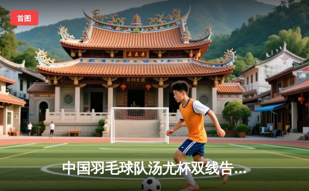 中国羽毛球队汤尤杯双线告捷，陈雨菲石宇奇领衔冲击冠军